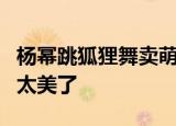 杨幂跳狐狸舞卖萌 杨幂跳狐狸舞好看吗网友：太美了