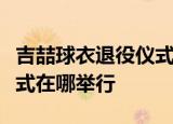 吉喆球衣退役仪式是什么情况吉喆球衣退役仪式在哪举行