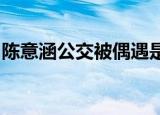陈意涵公交被偶遇是怎么回事在哪里偶遇到的