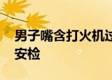 男子嘴含打火机过安检 为什么要含打火机过安检