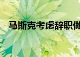 马斯克考虑辞职做全职网红 这是什么言论