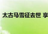 太古马雪征去世 享年多少岁去世原因是什么
