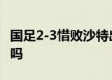 国足2-3惜败沙特出线堪忧 还有望冲击世界杯吗