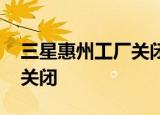 三星惠州工厂关闭 为什么关闭什么原因导致关闭