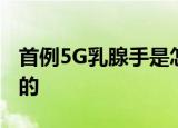 首例5G乳腺手是怎么样5G乳腺手术是什么来的