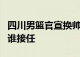 四川男篮官宣换帅怎么回事四川男篮主教练由谁接任