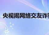 央视揭网络交友诈骗花式套路 揭露背后真相