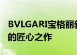 BVLGARI宝格丽新款珠宝首饰 突破传统桎梏的匠心之作