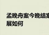 孟晚舟案今晚结案 被捕两年半该案件目前进展如何