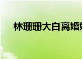 林珊珊大白离婚婚 具体详情为什么离婚