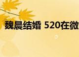 魏晨结婚 520在微博晒结婚证宣布结婚喜讯