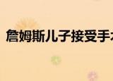 詹姆斯儿子接受手术 具体怎么样有什么影响
