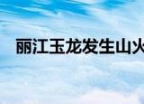 丽江玉龙发生山火 具体怎么样起火原因是