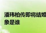 潘玮柏传即将结婚是怎么回事潘玮柏传结婚对象是谁