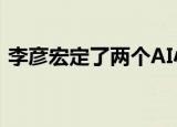 李彦宏定了两个AI小目标 具体怎么样他是谁