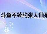 斗鱼不续约张大仙是怎么回事具体是什么原因