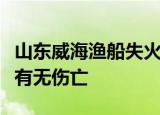 山东威海渔船失火是怎么回事失火原因是什么有无伤亡