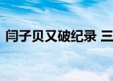 闫子贝又破纪录 三天内第三次刷新亚洲纪录