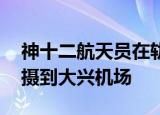 神十二航天员在轨摄影大片 聂海胜从太空拍摄到大兴机场