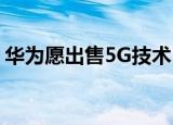 华为愿出售5G技术 如何出售出售原因是什么
