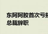 东阿阿胶首次亏损是为什么27年来首次亏损总裁辞职