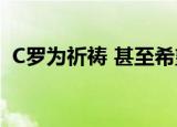 C罗为祈祷 甚至希望今年或者明年再度造访