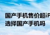国产手机售价超iPhone 涨价原因是什么你会选择国产手机吗