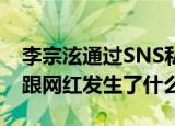 李宗泫通过SNS私信网红 李宗泫又做了什么跟网红发生了什么