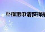 朴槿惠申请获释是怎么回事具体情况如何