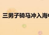 三男子骑马冲入海中救下男孩 这是怎么回事