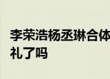 李荣浩杨丞琳合体是什么情况两人是要筹备婚礼了吗