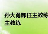 孙大勇卸任主教练什么情况为什么孙大勇卸任主教练