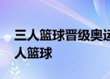 三人篮球晋级奥运 男女队双双晋级什么是三人篮球