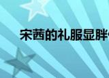 宋茜的礼服显胖什么情况具体什么样子