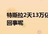 特斯拉2天13万亿市值灰飞烟灭 到底是怎么回事呢