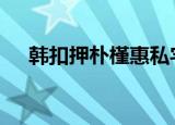 韩扣押朴槿惠私宅 怎么回事为什么扣押