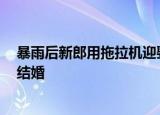 暴雨后新郎用拖拉机迎娶新娘 亲朋好友送祝福 雨再大也得结婚