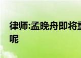 律师:孟晚舟即将重获自由 具体情况是怎样的呢