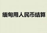 缅甸用人民币结算 这意味着什么有什么好处