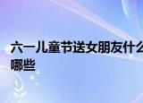 六一儿童节送女朋友什么礼物好 适合送女朋友的礼物惊喜有哪些