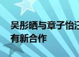 吴彤晒与章子怡汪峰聚会合照 吴彤是谁三人有新合作