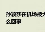 孙颖莎在机场被大批粉丝围追堵截 具体是怎么回事