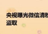 央视曝光微信清粉骗局 个人账号信息或会被盗取