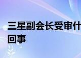 三星副会长受审什么情况三星副会长受审怎么回事