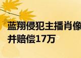 蓝翔侵犯主播肖像权是怎么回事山东蓝翔致歉并赔偿17万
