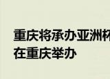 重庆将承办亚洲杯怎么回事2023年亚洲杯将在重庆举办