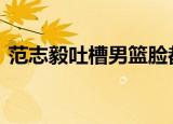 范志毅吐槽男篮脸都不要了 具体是怎么回事