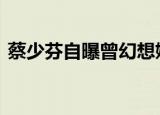 蔡少芬自曝曾幻想嫁给刘德华 这是怎么回事