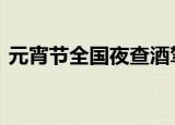 元宵节全国夜查酒驾醉驾 公安机关重磅提醒