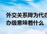 外交关系降为代办级啥意思 外交关系降为代办级意味着什么